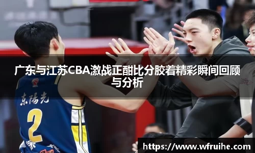 广东与江苏CBA激战正酣比分胶着精彩瞬间回顾与分析